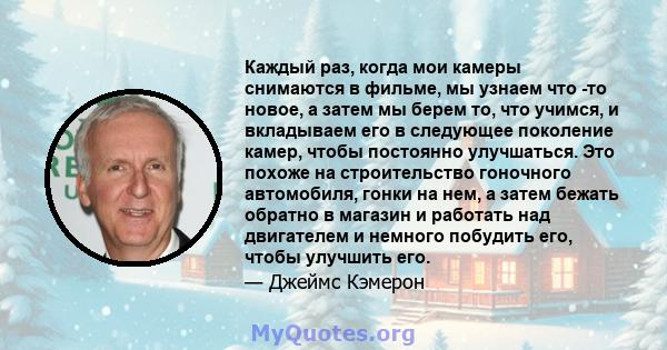 Каждый раз, когда мои камеры снимаются в фильме, мы узнаем что -то новое, а затем мы берем то, что учимся, и вкладываем его в следующее поколение камер, чтобы постоянно улучшаться. Это похоже на строительство гоночного