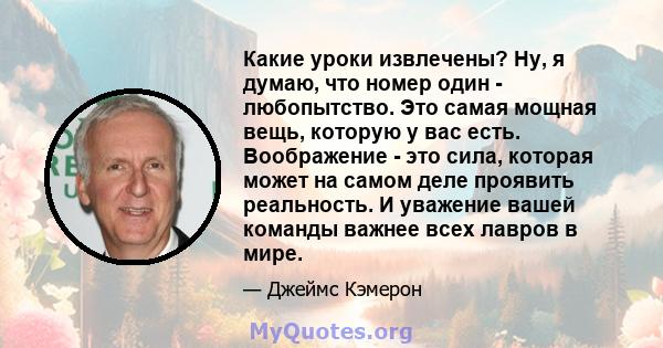 Какие уроки извлечены? Ну, я думаю, что номер один - любопытство. Это самая мощная вещь, которую у вас есть. Воображение - это сила, которая может на самом деле проявить реальность. И уважение вашей команды важнее всех