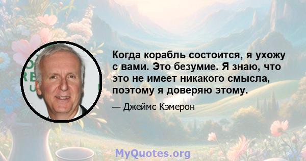 Когда корабль состоится, я ухожу с вами. Это безумие. Я знаю, что это не имеет никакого смысла, поэтому я доверяю этому.