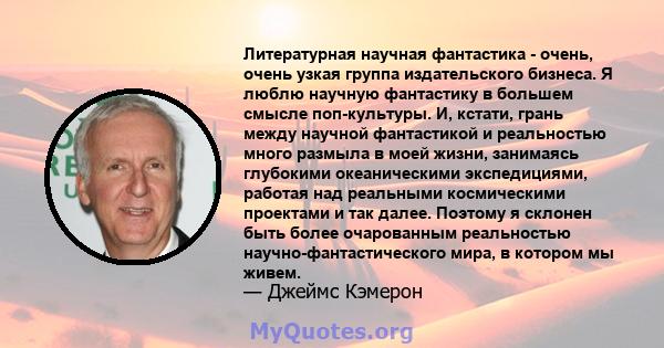 Литературная научная фантастика - очень, очень узкая группа издательского бизнеса. Я люблю научную фантастику в большем смысле поп-культуры. И, кстати, грань между научной фантастикой и реальностью много размыла в моей