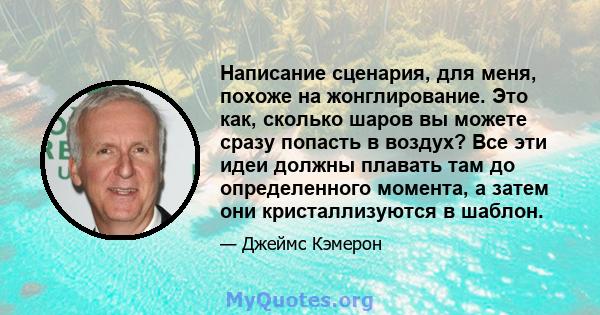 Написание сценария, для меня, похоже на жонглирование. Это как, сколько шаров вы можете сразу попасть в воздух? Все эти идеи должны плавать там до определенного момента, а затем они кристаллизуются в шаблон.