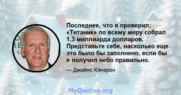 Последнее, что я проверил: «Титаник» по всему миру собрал 1,3 миллиарда долларов. Представьте себе, насколько еще это было бы заполнено, если бы я получил небо правильно.