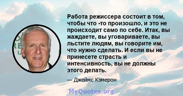 Работа режиссера состоит в том, чтобы что -то произошло, и это не происходит само по себе. Итак, вы жаждаете, вы уговариваете, вы льстите людям, вы говорите им, что нужно сделать. И если вы не принесете страсть и