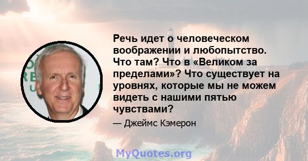 Речь идет о человеческом воображении и любопытство. Что там? Что в «Великом за пределами»? Что существует на уровнях, которые мы не можем видеть с нашими пятью чувствами?