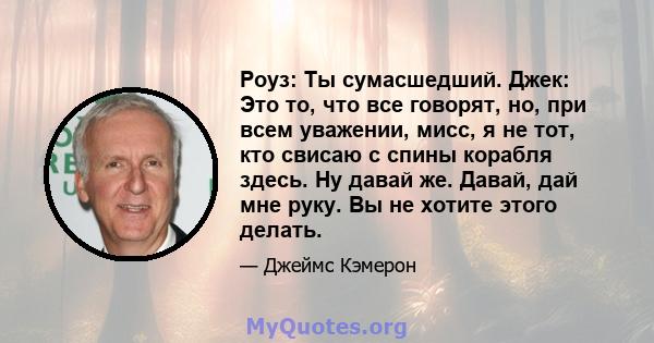 Роуз: Ты сумасшедший. Джек: Это то, что все говорят, но, при всем уважении, мисс, я не тот, кто свисаю с спины корабля здесь. Ну давай же. Давай, дай мне руку. Вы не хотите этого делать.