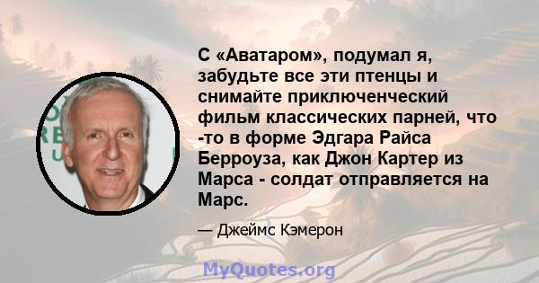 С «Аватаром», подумал я, забудьте все эти птенцы и снимайте приключенческий фильм классических парней, что -то в форме Эдгара Райса Берроуза, как Джон Картер из Марса - солдат отправляется на Марс.