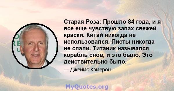 Старая Роза: Прошло 84 года, и я все еще чувствую запах свежей краски. Китай никогда не использовался. Листы никогда не спали. Титаник назывался корабль снов, и это было. Это действительно было.