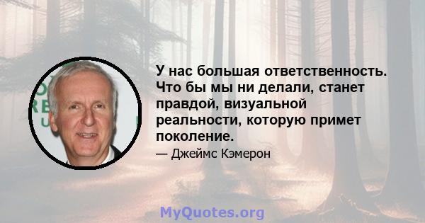 У нас большая ответственность. Что бы мы ни делали, станет правдой, визуальной реальности, которую примет поколение.