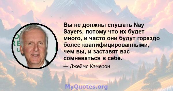 Вы не должны слушать Nay Sayers, потому что их будет много, и часто они будут гораздо более квалифицированными, чем вы, и заставят вас сомневаться в себе.