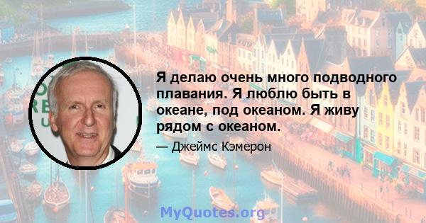 Я делаю очень много подводного плавания. Я люблю быть в океане, под океаном. Я живу рядом с океаном.