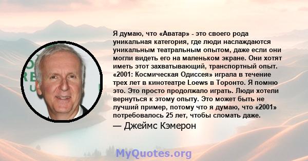 Я думаю, что «Аватар» - это своего рода уникальная категория, где люди наслаждаются уникальным театральным опытом, даже если они могли видеть его на маленьком экране. Они хотят иметь этот захватывающий, транспортный