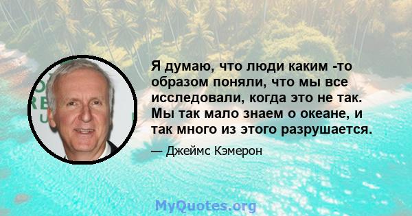 Я думаю, что люди каким -то образом поняли, что мы все исследовали, когда это не так. Мы так мало знаем о океане, и так много из этого разрушается.