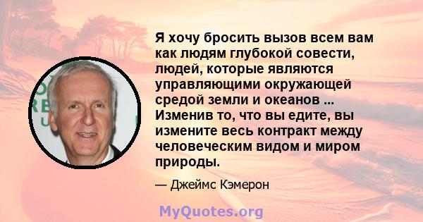 Я хочу бросить вызов всем вам как людям глубокой совести, людей, которые являются управляющими окружающей средой земли и океанов ... Изменив то, что вы едите, вы измените весь контракт между человеческим видом и миром