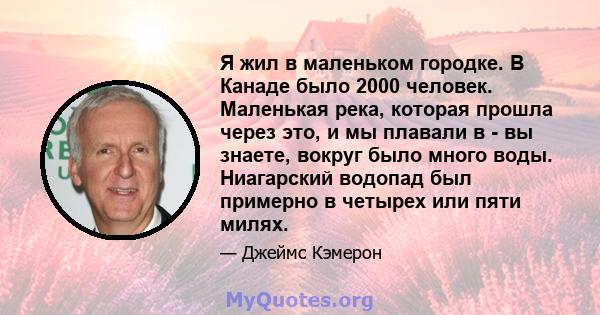 Я жил в маленьком городке. В Канаде было 2000 человек. Маленькая река, которая прошла через это, и мы плавали в - вы знаете, вокруг было много воды. Ниагарский водопад был примерно в четырех или пяти милях.