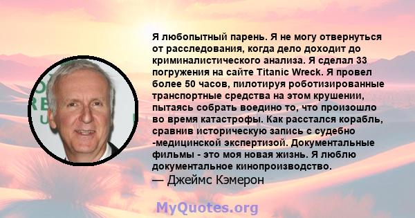 Я любопытный парень. Я не могу отвернуться от расследования, когда дело доходит до криминалистического анализа. Я сделал 33 погружения на сайте Titanic Wreck. Я провел более 50 часов, пилотируя роботизированные