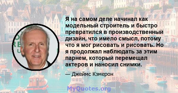 Я на самом деле начинал как модельный строитель и быстро превратился в производственный дизайн, что имело смысл, потому что я мог рисовать и рисовать. Но я продолжал наблюдать за этим парнем, который перемещал актеров и 