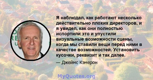 Я наблюдал, как работают несколько действительно плохих директоров, и я увидел, как они полностью испортили это и упустили визуальные возможности сцены, когда мы ставили вещи перед ними в качестве возможностей.