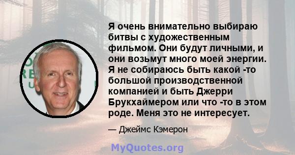 Я очень внимательно выбираю битвы с художественным фильмом. Они будут личными, и они возьмут много моей энергии. Я не собираюсь быть какой -то большой производственной компанией и быть Джерри Брукхаймером или что -то в