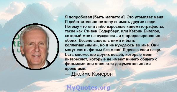 Я попробовал [быть магнатом]. Это утомляет меня. Я действительно не хочу снимать другие люди. Потому что они либо взрослые кинематографисты, такие как Стивен Содерберг, или Кэтрин Бигелоу, который мне не нуждался - и я