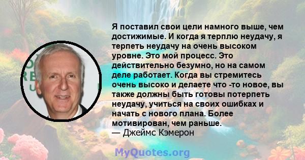 Я поставил свои цели намного выше, чем достижимые. И когда я терплю неудачу, я терпеть неудачу на очень высоком уровне. Это мой процесс. Это действительно безумно, но на самом деле работает. Когда вы стремитесь очень