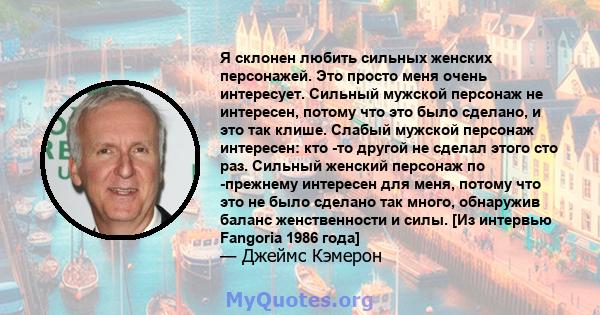 Я склонен любить сильных женских персонажей. Это просто меня очень интересует. Сильный мужской персонаж не интересен, потому что это было сделано, и это так клише. Слабый мужской персонаж интересен: кто -то другой не