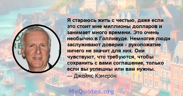 Я стараюсь жить с честью, даже если это стоит мне миллионы долларов и занимает много времени. Это очень необычно в Голливуде. Немногие люди заслуживают доверия - рукопожатие ничего не значит для них. Они чувствуют, что