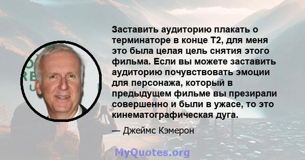 Заставить аудиторию плакать о терминаторе в конце T2, для меня это была целая цель снятия этого фильма. Если вы можете заставить аудиторию почувствовать эмоции для персонажа, который в предыдущем фильме вы презирали