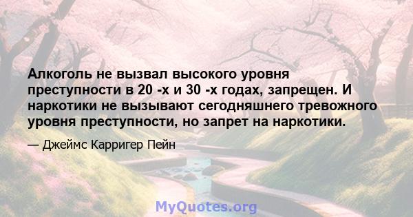 Алкоголь не вызвал высокого уровня преступности в 20 -х и 30 -х годах, запрещен. И наркотики не вызывают сегодняшнего тревожного уровня преступности, но запрет на наркотики.