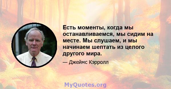 Есть моменты, когда мы останавливаемся, мы сидим на месте. Мы слушаем, и мы начинаем шептать из целого другого мира.