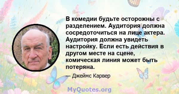 В комедии будьте осторожны с разделением. Аудитория должна сосредоточиться на лице актера. Аудитория должна увидеть настройку. Если есть действия в другом месте на сцене, комическая линия может быть потеряна.