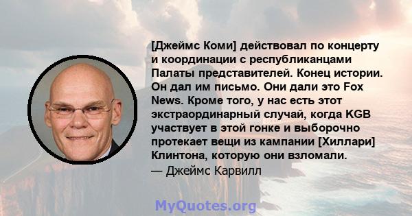 [Джеймс Коми] действовал по концерту и координации с республиканцами Палаты представителей. Конец истории. Он дал им письмо. Они дали это Fox News. Кроме того, у нас есть этот экстраординарный случай, когда KGB