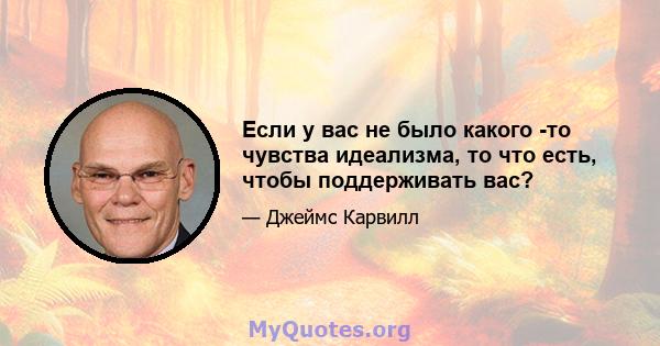 Если у вас не было какого -то чувства идеализма, то что есть, чтобы поддерживать вас?