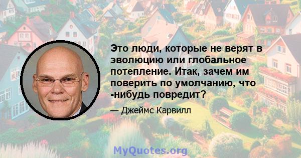 Это люди, которые не верят в эволюцию или глобальное потепление. Итак, зачем им поверить по умолчанию, что -нибудь повредит?