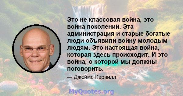 Это не классовая война, это война поколений. Эта администрация и старые богатые люди объявили войну молодым людям. Это настоящая война, которая здесь происходит. И это война, о которой мы должны поговорить.