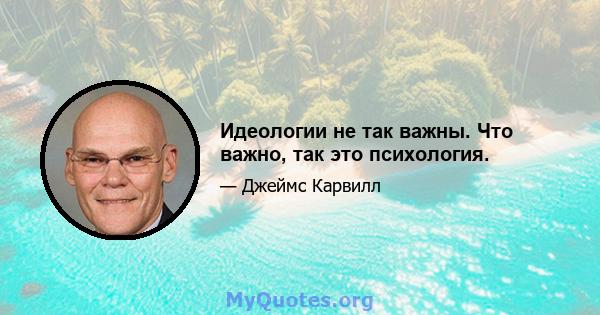 Идеологии не так важны. Что важно, так это психология.