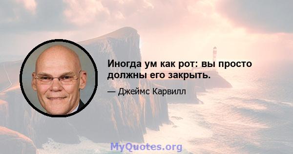 Иногда ум как рот: вы просто должны его закрыть.