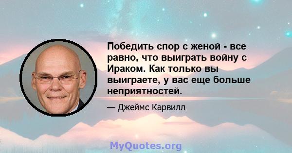 Победить спор с женой - все равно, что выиграть войну с Ираком. Как только вы выиграете, у вас еще больше неприятностей.