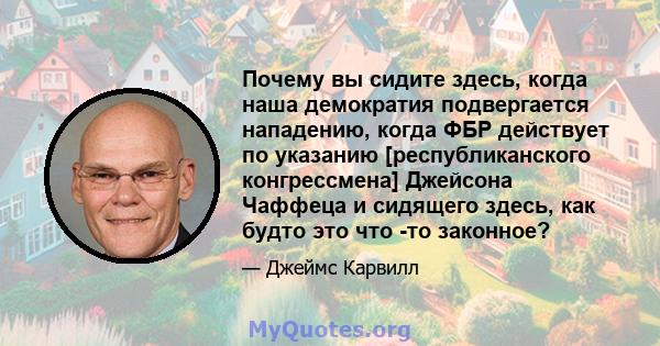 Почему вы сидите здесь, когда наша демократия подвергается нападению, когда ФБР действует по указанию [республиканского конгрессмена] Джейсона Чаффеца и сидящего здесь, как будто это что -то законное?