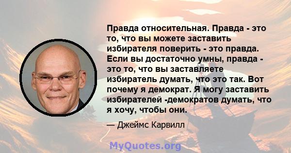 Правда относительная. Правда - это то, что вы можете заставить избирателя поверить - это правда. Если вы достаточно умны, правда - это то, что вы заставляете избиратель думать, что это так. Вот почему я демократ. Я могу 