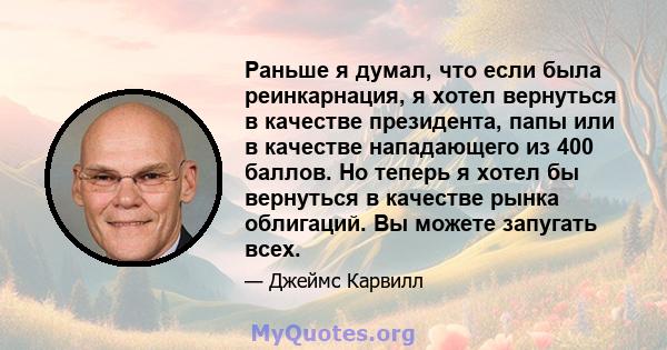 Раньше я думал, что если была реинкарнация, я хотел вернуться в качестве президента, папы или в качестве нападающего из 400 баллов. Но теперь я хотел бы вернуться в качестве рынка облигаций. Вы можете запугать всех.