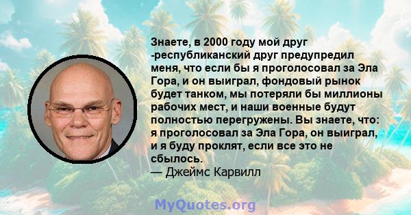 Знаете, в 2000 году мой друг -республиканский друг предупредил меня, что если бы я проголосовал за Эла Гора, и он выиграл, фондовый рынок будет танком, мы потеряли бы миллионы рабочих мест, и наши военные будут