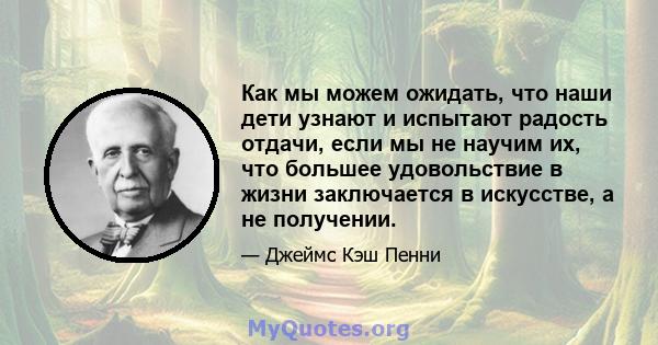 Как мы можем ожидать, что наши дети узнают и испытают радость отдачи, если мы не научим их, что большее удовольствие в жизни заключается в искусстве, а не получении.