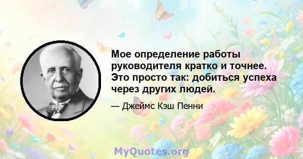 Мое определение работы руководителя кратко и точнее. Это просто так: добиться успеха через других людей.