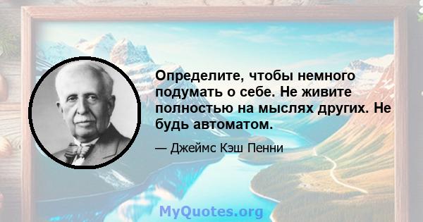 Определите, чтобы немного подумать о себе. Не живите полностью на мыслях других. Не будь автоматом.