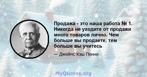 Продажа - это наша работа № 1. Никогда не уходите от продажи много товаров лично. Чем больше вы продаете, тем больше вы учитесь