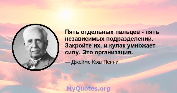 Пять отдельных пальцев - пять независимых подразделений. Закройте их, и кулак умножает силу. Это организация.