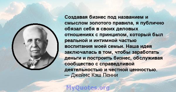 Создавая бизнес под названием и смыслом золотого правила, я публично обязал себя в своих деловых отношениях с принципом, который был реальной и интимной частью воспитания моей семьи. Наша идея заключалась в том, чтобы