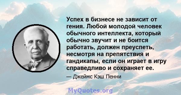 Успех в бизнесе не зависит от гения. Любой молодой человек обычного интеллекта, который обычно звучит и не боится работать, должен преуспеть, несмотря на препятствия и гандикапы, если он играет в игру справедливо и