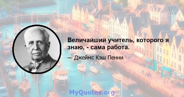 Величайший учитель, которого я знаю, - сама работа.