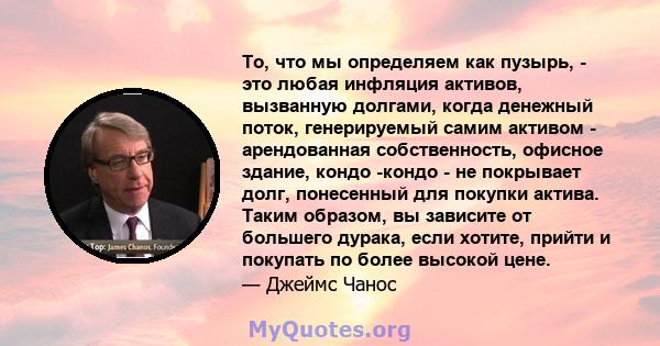 То, что мы определяем как пузырь, - это любая инфляция активов, вызванную долгами, когда денежный поток, генерируемый самим активом - арендованная собственность, офисное здание, кондо -кондо - не покрывает долг,